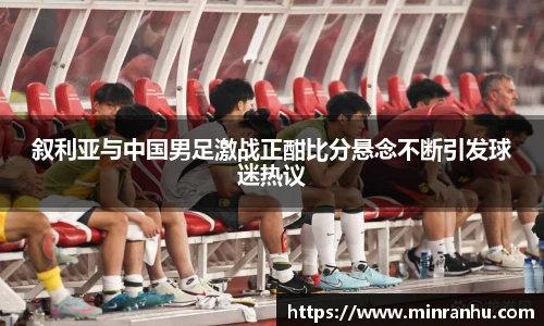 叙利亚与中国男足激战正酣比分悬念不断引发球迷热议